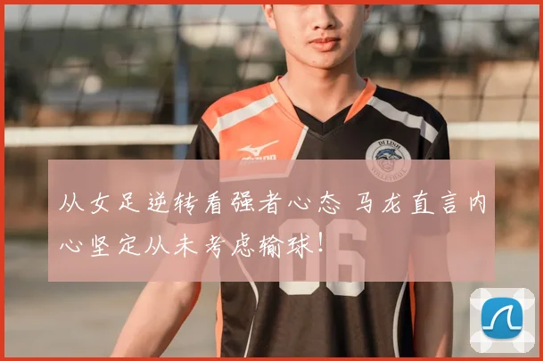从女足逆转看强者心态 马龙直言内心坚定从未考虑输球！