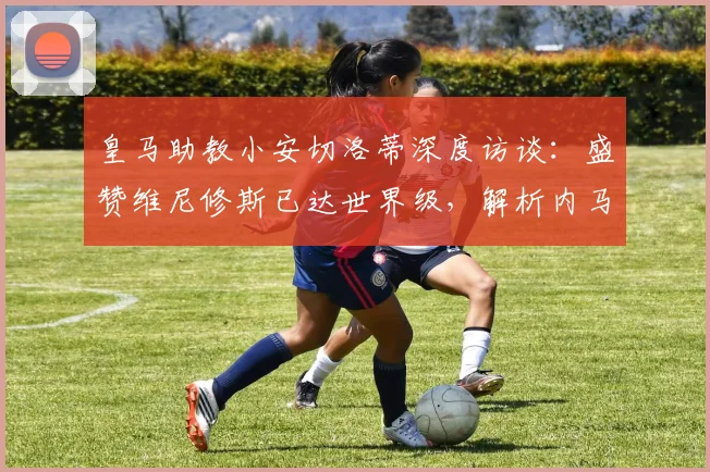 皇马助教小安切洛蒂深度访谈：盛赞维尼修斯已达世界级，解析内马尔世界杯备战前景