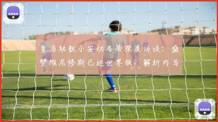 皇马助教小安切洛蒂深度访谈:盛赞维尼修斯已达世界级,解析内马尔世界杯备战前景