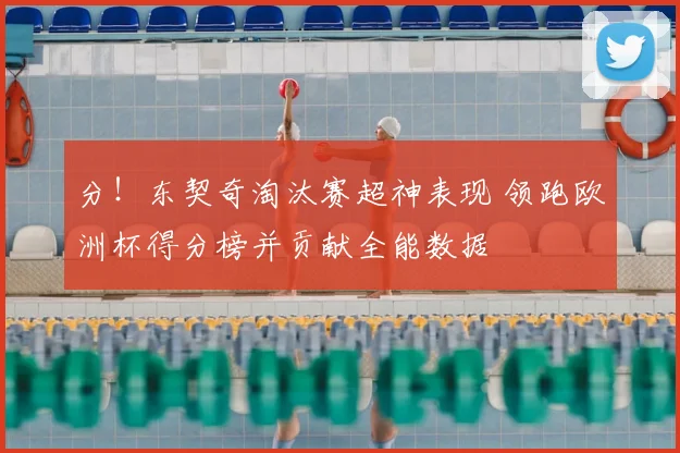 分！东契奇淘汰赛超神表现 领跑欧洲杯得分榜并贡献全能数据