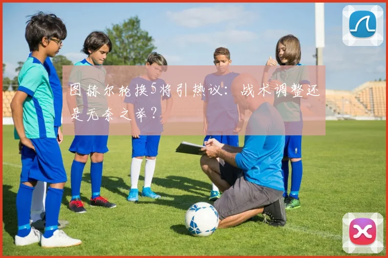 图赫尔轮换5将引热议:战术调整还是无奈之举?