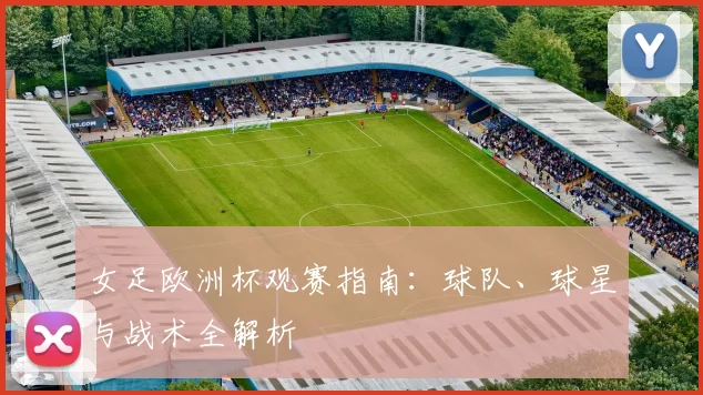 女足欧洲杯观赛指南：球队、球星与战术全解析