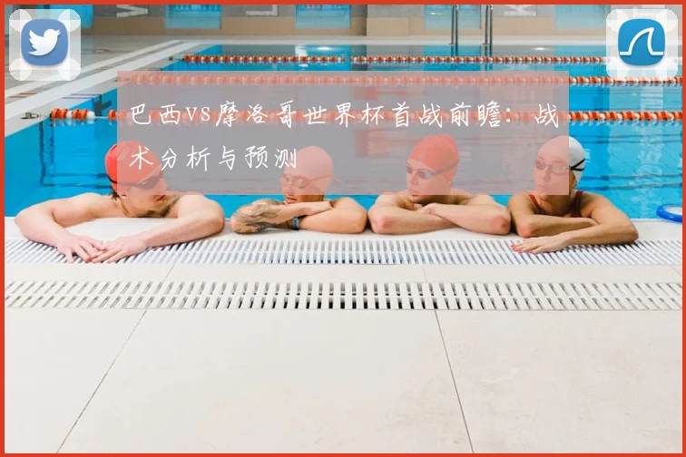 巴西vs摩洛哥世界杯首战前瞻：战术分析与预测