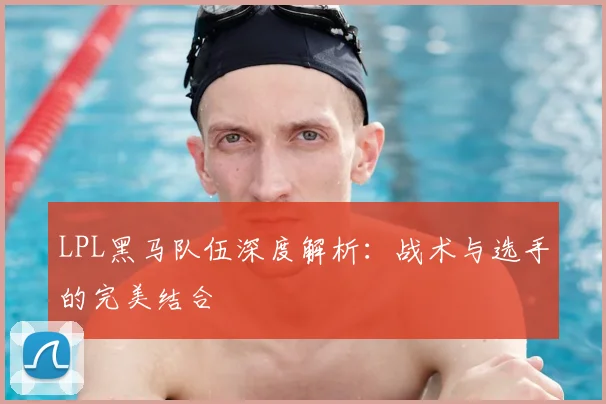 LPL黑马队伍深度解析：战术与选手的完美结合