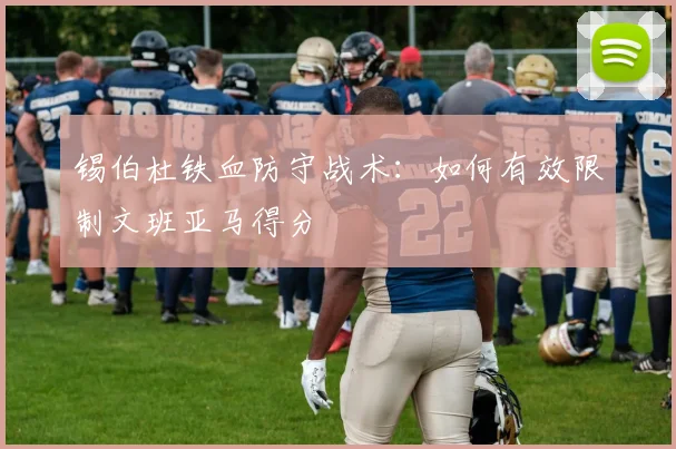 锡伯杜铁血防守战术：如何有效限制文班亚马得分
