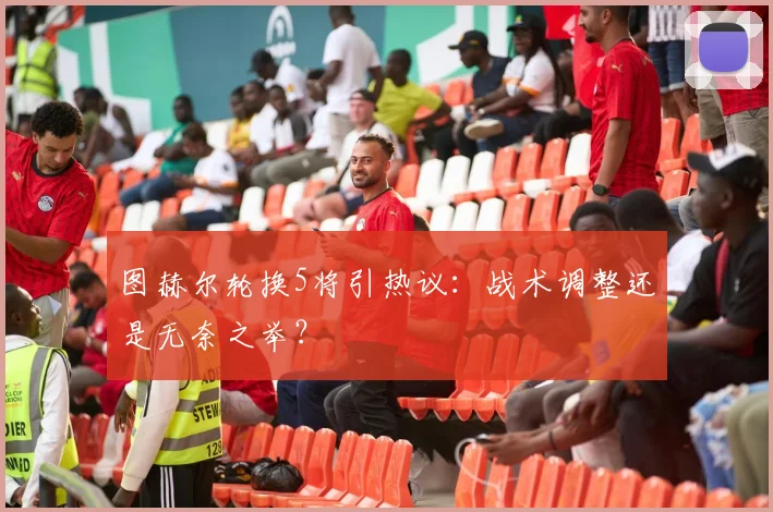 图赫尔轮换5将引热议：战术调整还是无奈之举？