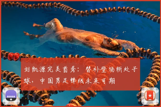 刘凯源完美首秀：替补登场斩处子球，中国男足锋线未来可期