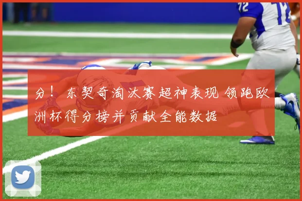 分！东契奇淘汰赛超神表现 领跑欧洲杯得分榜并贡献全能数据